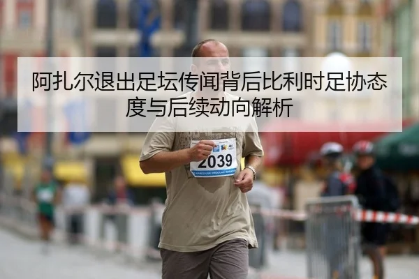 阿扎尔退出足坛传闻背后比利时足协态度与后续动向解析