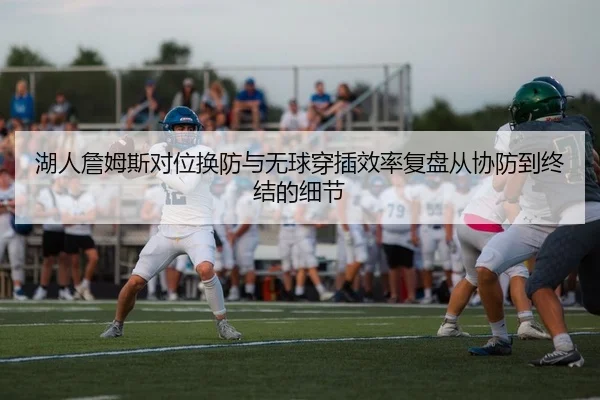 湖人詹姆斯对位换防与无球穿插效率复盘从协防到终结的细节